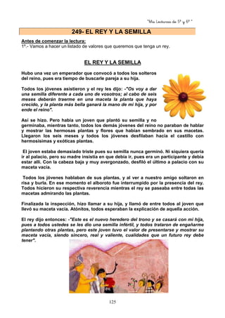 “Mis Lecturas de 5º y 6º “
125
Antes de comenzar la lectura:
1º.- Vamos a hacer un listado de valores que queremos que tenga un rey.
EL REY Y LA SEMILLA
Hubo una vez un emperador que convocó a todos los solteros
del reino, pues era tiempo de buscarle pareja a su hija.
Todos los jóvenes asistieron y el rey les dijo: -"Os voy a dar
una semilla diferente a cada uno de vosotros; al cabo de seis
meses deberán traerme en una maceta la planta que haya
crecido, y la planta más bella ganará la mano de mi hija, y por
ende el reino".
Así se hizo. Pero había un joven que plantó su semilla y no
germinaba, mientras tanto, todos los demás jóvenes del reino no paraban de hablar
y mostrar las hermosas plantas y flores que habían sembrado en sus macetas.
Llegaron los seis meses y todos los jóvenes desfilaban hacia el castillo con
hermosísimas y exóticas plantas.
El joven estaba demasiado triste pues su semilla nunca germinó. Ni siquiera quería
ir al palacio, pero su madre insistía en que debía ir, pues era un participante y debía
estar allí. Con la cabeza baja y muy avergonzado, desfiló el último a palacio con su
maceta vacía.
Todos los jóvenes hablaban de sus plantas, y al ver a nuestro amigo soltaron en
risa y burla. En ese momento el alboroto fue interrumpido por la presencia del rey.
Todos hicieron su respectiva reverencia mientras el rey se paseaba entre todas las
macetas admirando las plantas.
Finalizada la inspección, hizo llamar a su hija, y llamó de entre todos al joven que
llevó su maceta vacía. Atónitos, todos esperaban la explicación de aquella acción.
El rey dijo entonces: -"Este es el nuevo heredero del trono y se casará con mi hija,
pues a todos ustedes se les dio una semilla infértil, y todos trataron de engañarme
plantando otras plantas, pero este joven tuvo el valor de presentarse y mostrar su
maceta vacía, siendo sincero, real y valiente, cualidades que un futuro rey debe
tener".
249- EL REY Y LA SEMILLA
 