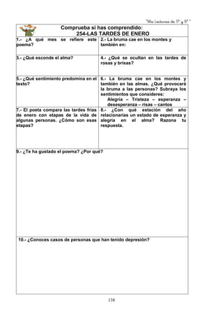 “Mis Lecturas de 5º y 6º “
138
Comprueba si has comprendido:
254-LAS TARDES DE ENERO
1.- ¿A qué mes se refiere este
poema?
2.- La bruma cae en los montes y
también en:
3.- ¿Qué esconde el alma? 4.- ¿Qué se ocultan en las tardes de
rosas y brisas?
5.- ¿Qué sentimiento predomina en el
texto?
6.- La bruma cae en los montes y
también en las almas. ¿Qué provocará
la bruma a las personas? Subraya los
sentimientos que consideres:
Alegría – Tristeza – esperanza –
desesperanza – risas – cantos
7.- El poeta compara las tardes frías
de enero con etapas de la vida de
algunas personas. ¿Cómo son esas
etapas?
8.- ¿Con qué estación del año
relacionarías un estado de esperanza y
alegría en el alma? Razona tu
respuesta.
9.- ¿Te ha gustado el poema? ¿Por qué?
10.- ¿Conoces casos de personas que han tenido depresión?
 