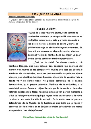 “Mis Lecturas de 5º y 6º “
141
Antes de comenzar la lectura:
1.- ¿Qué os parece esta cita de Séneca? “La mayor rémora de la vida es la espera del
mañana y la pérdida del día de hoy.
¿QUÉ ES LA VIDA?
“¿Qué es la vida? Es una pluma, es la semilla de
una hierba, aventada de acá para allá, que a veces se
multiplica y muere en el acto y a veces asciende a
los cielos. Pero si la semilla es buena y fuerte, es
posible que viaje en el camino según su voluntad. Es
bueno tratar de recorrer el propio camino y luchar
contra el viento. El hombre tiene que morir. Lo peor
que le puede ocurrir es morir un poco antes.
¿Qué es la vida? Decídmelo vosotros, oh
hombres blancos, que sois sabios, que conocéis los secretos del
mundo, y el mundo de las estrellas y el mundo que está por encima y
alrededor de las estrellas; vosotros que transmitís las palabras desde
lejos sin voz; decidme, hombres blancos, el secreto de vuestra vida: a
dónde va y de dónde viene. No podéis contestar; no lo sabéis.
Escuchadme, yo sí puedo contestar. Venimos de la oscuridad; a la
oscuridad vamos. Como un pájaro llevado por la tormenta en la noche,
volamos salidos de la Nada; nuestras almas se ven por un momento a
la luz de la hoguera y hete aquí que regresamos una vez más a la Nada.
La vida no es nada. La vida lo es todo. Es la mano con la que nos
defendemos de la Muerte. Es la luciérnaga que brilla en la noche y
oscurece por la mañana; es la pequeña sombra que atraviesa la hierba
y se pierde al caer el crepúsculo”.
(Henry Rider Haggard, Las minas del Rey Salomón)
256 - ¿QUÉ ES LA VIDA?
 