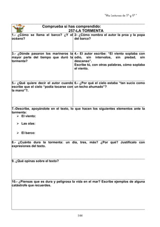 “Mis Lecturas de 5º y 6º “
144
Comprueba si has comprendido:
257-LA TORMENTA
1.- ¿Cómo se llama el barco? ¿Y el
océano?
2- ¿Cómo nombra el autor la proa y la popa
del barco?
3.- ¿Dónde pasaron los marineros la
mayor parte del tiempo que duró la
tormenta?
4.- El autor escribe: “El viento soplaba con
odio, sin intervalos, sin piedad, sin
descanso”.
Escribe tú, con otras palabras, cómo soplaba
el viento.
5.- ¿Qué quiere decir el autor cuando
escribe que el cielo “podía tocarse con
la mano”?.
6.- ¿Por qué el cielo estaba “tan sucio como
un techo ahumado”?
7.-Describe, apoyándote en el texto, lo que hacen los siguientes elementos ante la
tormenta:
El viento:
Las olas:
El barco:
8.- ¿Cuánto dura la tormenta: un día, tres, más? ¿Por qué? Justifícalo con
expresiones del texto.
9. ¿Qué opinas sobre el texto?
10.- ¿Piensas que es dura y peligrosa la vida en el mar? Escribe ejemplos de alguna
catástrofe que recuerdes.
 