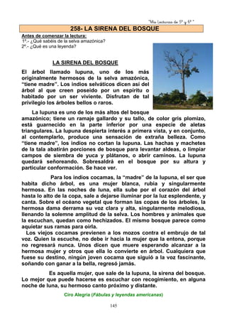 “Mis Lecturas de 5º y 6º “
145
Antes de comenzar la lectura:
1º.- ¿Qué sabéis de la selva amazónica?
2º.- ¿Qué es una leyenda?
LA SIRENA DEL BOSQUE
El árbol llamado lupuna, uno de los más
originalmente hermosos de la selva amazónica,
“tiene madre”. Los indios selváticos dicen así del
árbol al que creen poseído por un espíritu o
habitado por un ser viviente. Disfrutan de tal
privilegio los árboles bellos o raros.
La lupuna es uno de los más altos del bosque
amazónico; tiene un ramaje gallardo y su tallo, de color gris plomizo,
está guarnecido en la parte inferior por una especie de aletas
triangulares. La lupuna despierta interés a primera vista, y en conjunto,
al contemplarlo, produce una sensación de extraña belleza. Como
“tiene madre”, los indios no cortan la lupuna. Las hachas y machetes
de la tala abatirán porciones de bosque para levantar aldeas, o limpiar
campos de siembra de yuca y plátanos, o abrir caminos. La lupuna
quedará señoreando. Sobresaldrá en el bosque por su altura y
particular conformación. Se hace ver.
Para los indios cocamas, la “madre” de la lupuna, el ser que
habita dicho árbol, es una mujer blanca, rubia y singularmente
hermosa. En las noches de luna, ella sube por el corazón del árbol
hasta lo alto de la copa, sale a dejarse iluminar por la luz esplendente, y
canta. Sobre el océano vegetal que forman las copas de los árboles, la
hermosa dama derrama su voz clara y alta, singularmente melodiosa,
llenando la solemne amplitud de la selva. Los hombres y animales que
la escuchan, quedan como hechizados. El mismo bosque parece como
aquietar sus ramas para oírla.
Los viejos cocamas previenen a los mozos contra el embrujo de tal
voz. Quien la escuche, no debe ir hacia la mujer que la entona, porque
no regresará nunca. Unos dicen que muere esperando alcanzar a la
hermosa mujer y otros que ella lo convierte en árbol. Cualquiera que
fuese su destino, ningún joven cocama que siguió a la voz fascinante,
soñando con ganar a la bella, regresó jamás.
Es aquella mujer, que sale de la lupuna, la sirena del bosque.
Lo mejor que puede hacerse es escuchar con recogimiento, en alguna
noche de luna, su hermoso canto próximo y distante.
Ciro Alegría (Fábulas y leyendas americanas)
258- LA SIRENA DEL BOSQUE
 