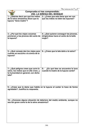“Mis Lecturas de 5º y 6º “
146
Comprueba si has comprendido:
258- LA SIRENA DEL BOSQUE
1.- ¿Sabrías decir por qué los indios
de la selva amazónica dicen que la
lupuna “tiene madre”?
2.- ¿Crees que esto tiene que ver con
que los indios no talen las lupunas?
3.- ¿Por qué los viejos cocamas
previenen a los jóvenes del canto de
la lupuna?
4.- ¿Qué quieren conseguir los jóvenes,
dirigiéndose hacia el canto de la bella
mujer?
5.- ¿Qué consejo dan los viejos para
cuando se escuche a la sirena de la
lupuna?
6.- ¿Crees que la tala daña a la selva?
7.- ¿Qué peligros crees que corre la
selva, los indios que en ella viven, y
la humanidad en general, con dicha
tala?
8.- ¿En qué fase se encuentra la luna
cuando la madre de la lupuna canta?
9.- ¿Crees que la dama que habita en la lupuna al cantar lo hace de forma
agradable?. Justifica tu respuesta.
10.- ¿Conoces alguna situación de deterioro del medio ambiente, aunque no
sea tan grave como la de la selva amazónica?
 