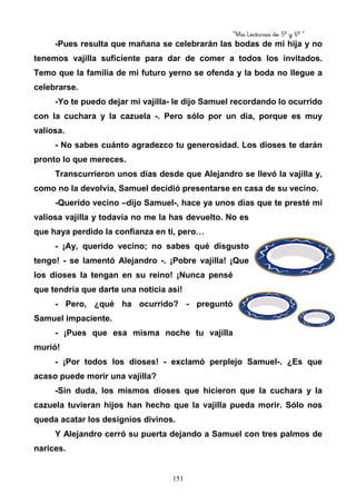 “Mis Lecturas de 5º y 6º “
151
-Pues resulta que mañana se celebrarán las bodas de mi hija y no
tenemos vajilla suficiente para dar de comer a todos los invitados.
Temo que la familia de mi futuro yerno se ofenda y la boda no llegue a
celebrarse.
-Yo te puedo dejar mi vajilla- le dijo Samuel recordando lo ocurrido
con la cuchara y la cazuela -. Pero sólo por un día, porque es muy
valiosa.
- No sabes cuánto agradezco tu generosidad. Los dioses te darán
pronto lo que mereces.
Transcurrieron unos días desde que Alejandro se llevó la vajilla y,
como no la devolvía, Samuel decidió presentarse en casa de su vecino.
-Querido vecino –dijo Samuel-, hace ya unos días que te presté mi
valiosa vajilla y todavía no me la has devuelto. No es
que haya perdido la confianza en ti, pero…
- ¡Ay, querido vecino; no sabes qué disgusto
tengo! - se lamentó Alejandro -. ¡Pobre vajilla! ¡Que
los dioses la tengan en su reino! ¡Nunca pensé
que tendría que darte una noticia así!
- Pero, ¿qué ha ocurrido? - preguntó
Samuel impaciente.
- ¡Pues que esa misma noche tu vajilla
murió!
- ¡Por todos los dioses! - exclamó perplejo Samuel-. ¿Es que
acaso puede morir una vajilla?
-Sin duda, los mismos dioses que hicieron que la cuchara y la
cazuela tuvieran hijos han hecho que la vajilla pueda morir. Sólo nos
queda acatar los designios divinos.
Y Alejandro cerró su puerta dejando a Samuel con tres palmos de
narices.
 