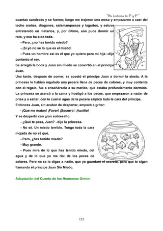 “Mis Lecturas de 5º y 6º “
155
cuantas sandeces y se fueron; luego me trajeron una mesa y empezaron a caer del
techo arañas, dragones, salamanquesas y lagartos, y estuve
entretenido en matarlos, y, por último, aún pude dormir un
rato, y eso ha sido todo.
- Pero, ¿no has tenido miedo?
- ¡Si yo no sé lo que es el miedo!
- Pues un hombre así es el que yo quiero para mi hija –dijo
contento el rey.
Se arregló la boda y Juan sin miedo se convirtió en el príncipe
Juan.
Una tarde, después de comer, se acostó el príncipe Juan a dormir la siesta. A la
princesa le habían regalado una pecera llena de peces de colores, y muy contenta
con el regalo, fue a enseñárselo a su marido, que estaba profundamente dormido.
La princesa se acercó a la cama y hostigó a los peces, que empezaron a nadar de
prisa y a saltar, con lo cual el agua de la pecera salpicó toda la cara del príncipe.
Entonces Juan, sin acabar de despertar, empezó a gritar:
- ¡Que me matan! ¡Favor! ¡Socorro! ¡Auxilio!
Y se despertó con gran sobresalto.
- ¿Qué te pasa, Juan? –dijo la princesa.
- No sé. Un miedo terrible. Tengo toda la cara
mojada de no sé qué.
- Pero, ¿has tenido miedo?
- Muy grande.
- Pues mira de lo que has tenido miedo, del
agua y de lo que yo me río: de los peces de
colores. Pero no se lo digas a nadie, que yo guardaré el secreto, para que te sigan
llamando el príncipe Juan Sin Miedo.
Adaptación del Cuento de los Hermanos Grimm
 