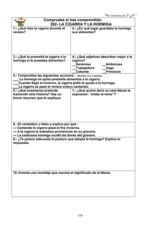 “Mis Lecturas de 5º y 6º “
158
Comprueba si has comprendido:
262- LA CIGARRA Y LA HORMIGA
1.- ¿Qué hizo la cigarra durante el
verano?
2.- ¿En qué lugar guardaba la hormiga
sus alimentos?
3.- ¿Qué le prometió la cigarra a la
hormiga si le prestaba alimentos?
4.- ¿Qué adjetivos describen mejor a la
cigarra?
__Generosa __Ambiciosa
__Trabajadora __Vaga
__Cobarde __Previsora
5.- Temporaliza las siguientes acciones : (Escribe 1,2 ó 3 delante)
___ La hormiga no quiso prestarle alimentos a la cigarra.
___Cuando llegó el invierno, la cigarra pidió la ayuda a la hormiga.
___La cigarra se pasó el verano entero cantando.
6.- ¿Qué enseñanza pretende
transmitir esta historia? Haz un
breve resumen que lo explique.
7.- ¿Qué quiere decir en esta fábula la
expresión: “andar al remo”?
8. -Di verdadero o falso y explica por qué :
--- Cantando la cigarra pasó el frío invierno.
--- A la cigarra le sobraban provisiones en su granero.
--- La codiciosa hormiga ocultó las llaves del granero.
9.- ¿Te parece adecuada la postura que adopta la hormiga? Explica tu
respuesta.
10.-Inventa una moraleja que resuma el significado de la fábula.
 