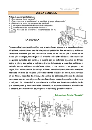 “Mis Lecturas de 5º y 6º “
159
Antes de comenzar la lectura:
1. ¿Qué es para ti una escuela?
2. ¿Qué crees que le puede ocurrir a un niño/a si no va a la escuela?
3. ¿Piensas que todas las escuelas son iguales?
4. ¿Qué significa diversidad? Buscar en el diccionario.
5. ¿Cuántas clases de ecosistemas conoces?
6. ¿Hay niños/as de diferentes nacionalidades en tu
escuela?
LA ESCUELA
Piensa en los innumerables niños que a todas horas acuden a la escuela en todos
los países; contémplalos con la imaginación yendo por las tranquilas y solitarias
callejuelas aldeanas, por las concurridas calles de la ciudad, por la orilla de los
mares y de los lagos, tanto bajo el sol ardiente como entre tinieblas, embarcados en
los países surcados por canales, a caballo por las extensas planicies, en trineos
sobre la nieve, por valles y colinas, a través de bosques y torrentes, subiendo y
bajando sendas solitarias montañeras, solos, o por parejas, o en grupos, o en
largas filas, todos con los libros bajo el brazo, vestidos de mil diferentes maneras,
hablando en miles de lenguas. Desde las últimas escuelas de Rusia, casi perdidas
en los hielos, hasta las de Arabia, a la sombra de palmeras, millones de criaturas
van a aprender, en cien diversas formas, las mismas cosas; imagínate ese tan vasto
hormiguero de chicos de los más diversos pueblos, ese inmenso movimiento del
que formas parte, y piensa que si se detuviese, la humanidad volvería a sumirse en
la barbarie. Ese movimiento es progreso, esperanza y gloria del mundo.
Edmundo de Amicis, “Corazón”
263-LA ESCUELA
 