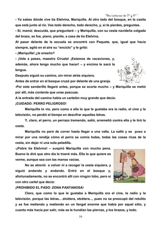 “Mis Lecturas de 5º y 6º “
16
- Ya sabes dónde vive tía Etelvina, Mariquilla. Al otro lado del bosque, en la casita
que está junto al río. Vas todo derecho, todo derecho, y, si te pierdes, preguntas.
- Sí, mamá; descuida, que preguntaré – y Mariquilla, con su cesta navideña colgada
del brazo, se fue, piano, pianito, a casa de tía Etelvina.
Al pasar delante de la escuela se encontró con Paquete, que, igual que hacía
siempre, agitó en el aire su “enciclo” y le gritó:
- ¡Mariquilla! ¿te enseño?
- ¡Vete a paseo, maestro Ciruela! ¡Estamos de vacaciones, y,
además, ahora tengo mucho que hacer! – y encima le sacó la
lengua.
Después siguió su camino, sin mirar atrás siquiera.
Antes de entrar en el bosque cruzó por delante de una granja.
-Por este senderillo llegaré antes, porque se acorta mucho – y Mariquilla se metió
por allí, más contenta que unas pascuas.
A la entrada del camino había un cartelón muy grande que decía:
¡CUIDADO: PERRO PELIGROSO!
Mariquilla lo vio, pero como a ella lo que le gustaba era la radio, el cine y la
televisión, no perdió el tiempo en descifrar aquellas letras.
Y, claro, el perro, un perrazo tremendo, salió, arremetió contra ella y le tiró la
cesta.
Mariquilla no paró de correr hasta llegar a una valla. La saltó y se puso a
mirar por una rendija cómo el perro se comía todas, todas las cosas ricas de la
cesta, sin dejar ni una sola peladilla.
-¡Pobre tía Etelvina! – suspiró Mariquilla con mucha pena.
Bueno le diré que otro día le traeré más. Ella lo que quiere es
verme, aunque sea con las manos vacías.
No se atrevió a volver ni a recoger la cesta siquiera, y
siguió andando y andando. Entró en el bosque y,
afortunadamente, no se encontró allí con ningún lobo, pero sí
con otro cartel que decía:
¡PROHIBIDO EL PASO: ZONA PANTANOSA!
Claro, que como lo que le gustaba a Mariquilla era el cine, la radio y la
televisión, porque las letras... etcétera, etcétera..., pues no se preocupó del rotulito
y se fue metiendo y metiendo en un fangal enorme que había por aquel sitio, y
cuanto más hacía por salir, más se le hundían las piernas, y los brazos, y todo.
 