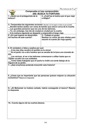 “Mis Lecturas de 5º y 6º “
166
Comprueba si has comprendido:
266- BUSCA TU FORTUNA
1. ¿Quién es el protagonista de la
lectura?
2. ¿Cuál fue el motivo por el que viajó
a Isfaján?
3.- Temporaliza las siguientes acciones: (Escribe 1,2,3 ó4 según el orden en que sucedió)
__Recibió tantos azotes con varas de bambú que estuvo cerca de la muerte.
__Los guardias pensaron que era uno de los ladrones.
__Tú, sin embargo, has ido de ciudad en ciudad por tu sueño.
__A la mañana siguiente se despertó y emprendió el largo viaje.
4. ¿En qué lugares se desarrollan
los hechos de este cuento?
5.- Trabajo en grupo:
Realizar un cómic de seis viñetas para
resumir el cuento (En hoja aparte)
6. Di verdadero o falso y explica por qué:
___A los dos días recobró el sentido en la cárcel.
___En el jardín vio a otro hombre que se sacaba de la boca una moneda de
oro.
___Los vecinos, al ver a los ladrones comenzaron a silbar hasta que un
capitán acudió con sus soldados.
___Tanto había trabajado que el sueño lo rindió una tarde debajo de la
higuera de su jardín.
7.- ¿Qué enseñanza pretende transmitir esta historia?
8. ¿Crees que es importante que las personas quieran mejorar su situación
económica? Razona la respuesta
9.- ¿Si Mohamed no hubiera soñado, habría conseguido el tesoro? Razona
la respuesta
10.- Cuenta alguno de tus sueños-deseos.
 