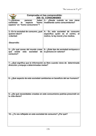 “Mis Lecturas de 5º y 6º “
170
Comprueba si has comprendido:
268- EL CONSUMISMO
1.-¿Quiénes parecen haber
cambiado la especie “homo
sapiens” en “homo consumens”?
2.- ¿Desde cuándo se nos viene
modelando como consumidores?
3.- En la sociedad de consumo ¿qué
quieren decir?
-Libertad:
-Desarrollo:
4.- En esta sociedad de consumo
específica quién es el centro, el
motivo, la ley moral y los medios.
5.- ¿En qué zonas del mundo crees
que existe esta sociedad de
consumo?
6.- ¿Este tipo de sociedad enriquece a
la persona en valores?
7.- ¿Qué significa que la información es libre cuando viene de determinada
dirección y empuja a determinadas metas?
8.- ¿Qué aspecto de esta sociedad cambiarías en beneficio del ser humano?
9.- ¿De qué necesidades creadas en este consumismo podrías prescindir en
tu vida diaria?
10.- ¿Te ves reflejado en esta sociedad de consumo? ¿Por qué?
 
