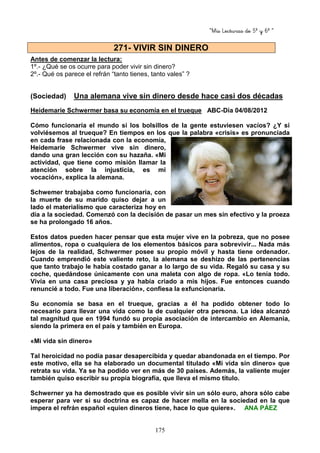 “Mis Lecturas de 5º y 6º “
175
Antes de comenzar la lectura:
1º.- ¿Qué se os ocurre para poder vivir sin dinero?
2º.- Qué os parece el refrán “tanto tienes, tanto vales” ?
(Sociedad) Una alemana vive sin dinero desde hace casi dos décadas
Heidemarie Schwermer basa su economía en el trueque ABC-Día 04/08/2012
Cómo funcionaría el mundo si los bolsillos de la gente estuviesen vacíos? ¿Y si
volviésemos al trueque? En tiempos en los que la palabra «crisis» es pronunciada
en cada frase relacionada con la economía,
Heidemarie Schwermer vive sin dinero,
dando una gran lección con su hazaña. «Mi
actividad, que tiene como misión llamar la
atención sobre la injusticia, es mi
vocación», explica la alemana.
Schwemer trabajaba como funcionaria, con
la muerte de su marido quiso dejar a un
lado el materialismo que caracteriza hoy en
día a la sociedad. Comenzó con la decisión de pasar un mes sin efectivo y la proeza
se ha prolongado 16 años.
Estos datos pueden hacer pensar que esta mujer vive en la pobreza, que no posee
alimentos, ropa o cualquiera de los elementos básicos para sobrevivir... Nada más
lejos de la realidad, Schwermer posee su propio móvil y hasta tiene ordenador.
Cuando emprendió este valiente reto, la alemana se deshizo de las pertenencias
que tanto trabajo le había costado ganar a lo largo de su vida. Regaló su casa y su
coche, quedándose únicamente con una maleta con algo de ropa. «Lo tenía todo.
Vivía en una casa preciosa y ya había criado a mis hijos. Fue entonces cuando
renuncié a todo. Fue una liberación», confiesa la exfuncionaria.
Su economía se basa en el trueque, gracias a él ha podido obtener todo lo
necesario para llevar una vida como la de cualquier otra persona. La idea alcanzó
tal magnitud que en 1994 fundó su propia asociación de intercambio en Alemania,
siendo la primera en el país y también en Europa.
«Mi vida sin dinero»
Tal heroicidad no podía pasar desapercibida y quedar abandonada en el tiempo. Por
este motivo, ella se ha elaborado un documental titulado «Mi vida sin dinero» que
retrata su vida. Ya se ha podido ver en más de 30 países. Además, la valiente mujer
también quiso escribir su propia biografía, que lleva el mismo título.
Schwerner ya ha demostrado que es posible vivir sin un sólo euro, ahora sólo cabe
esperar para ver si su doctrina es capaz de hacer mella en la sociedad en la que
impera el refrán español «quien dineros tiene, hace lo que quiere». ANA PÁEZ
271- VIVIR SIN DINERO
 