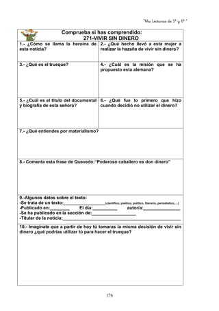 “Mis Lecturas de 5º y 6º “
176
Comprueba si has comprendido:
271-VIVIR SIN DINERO
1.- ¿Cómo se llama la heroína de
esta noticia?
2.- ¿Qué hecho llevó a esta mujer a
realizar la hazaña de vivir sin dinero?
3.- ¿Qué es el trueque? 4.- ¿Cuál es la misión que se ha
propuesto esta alemana?
5.- ¿Cuál es el título del documental
y biografía de esta señora?
6.- ¿Qué fue lo primero que hizo
cuando decidió no utilizar el dinero?
7.- ¿Qué entiendes por materialismo?
8.- Comenta esta frase de Quevedo:“Poderoso caballero es don dinero”
9.-Algunos datos sobre el texto:
-Se trata de un texto:_________________(científico, poético, político, literario, periodístico,…)
-Publicado en:________ El día:__________ autor/a:_______________
-Se ha publicado en la sección de:__________________
-Titular de la noticia:________________________________________________
10.- Imagínate que a partir de hoy tú tomaras la misma decisión de vivir sin
dinero ¿qué podrías utilizar tú para hacer el trueque?
 