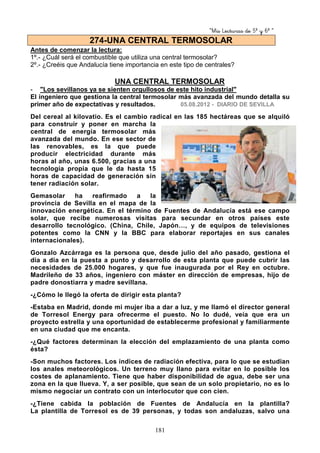 “Mis Lecturas de 5º y 6º “
181
Antes de comenzar la lectura:
1º.- ¿Cuál será el combustible que utiliza una central termosolar?
2º.- ¿Creéis que Andalucía tiene importancia en este tipo de centrales?
UNA CENTRAL TERMOSOLAR
- "Los sevillanos ya se sienten orgullosos de este hito industrial"
El ingeniero que gestiona la central termosolar más avanzada del mundo detalla su
primer año de expectativas y resultados. 05.08.2012 - DIARIO DE SEVILLA
Del cereal al kilovatio. Es el cambio radical en las 185 hectáreas que se alquiló
para construir y poner en marcha la
central de energía termosolar más
avanzada del mundo. En ese sector de
las renovables, es la que puede
producir electricidad durante más
horas al año, unas 6.500, gracias a una
tecnología propia que le da hasta 15
horas de capacidad de generación sin
tener radiación solar.
Gemasolar ha reafirmado a la
provincia de Sevilla en el mapa de la
innovación energética. En el término de Fuentes de Andalucía está ese campo
solar, que recibe numerosas visitas para secundar en otros países este
desarrollo tecnológico. (China, Chile, Japón…, y de equipos de televisiones
potentes como la CNN y la BBC para elaborar reportajes en sus canales
internacionales).
Gonzalo Azcárraga es la persona que, desde julio del año pasado, gestiona el
día a día en la puesta a punto y desarrollo de esta planta que puede cubrir las
necesidades de 25.000 hogares, y que fue inaugurada por el Rey en octubre.
Madrileño de 33 años, ingeniero con máster en dirección de empresas, hijo de
padre donostiarra y madre sevillana.
-¿Cómo le llegó la oferta de dirigir esta planta?
-Estaba en Madrid, donde mi mujer iba a dar a luz, y me llamó el director general
de Torresol Energy para ofrecerme el puesto. No lo dudé, veía que era un
proyecto estrella y una oportunidad de establecerme profesional y familiarmente
en una ciudad que me encanta.
-¿Qué factores determinan la elección del emplazamiento de una planta como
ésta?
-Son muchos factores. Los índices de radiación efectiva, para lo que se estudian
los anales meteorológicos. Un terreno muy llano para evitar en lo posible los
costes de aplanamiento. Tiene que haber disponibilidad de agua, debe ser una
zona en la que llueva. Y, a ser posible, que sean de un solo propietario, no es lo
mismo negociar un contrato con un interlocutor que con cien.
-¿Tiene cabida la población de Fuentes de Andalucía en la plantilla?
La plantilla de Torresol es de 39 personas, y todas son andaluzas, salvo una
274-UNA CENTRAL TERMOSOLAR
 