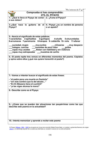 “Mis Lecturas de 5º y 6º “
186
Comprueba si has comprendido:
275- EL PIYAYO
1.- ¿Qué le lleva el Piyayo de comer
a sus nietos?
2.- ¿Fuma el Piyayo?
3.-¿Qué hace la guitarra de el
Piyayo?
4.- Piyayo ¿es un nombre de persona
o un apodo?
5.- Asocia el significado de estas palabras.
1-carantoñas 2-apiñaditos 3-guiñapos 4-chufla 5-churumbeles
6-arrumacos 7-parsimonia 8-harapos 9- calderilla 10- roña 11-afanar
___suciedad, mugre ___muy juntos ___niñoas/as __muy despacio
___halagos, caricias ___monedas de poco valor ___guasa
___ropas muy usadas ___Robar con habilidad y sin violencia
___ropas muy estropeadas ___muestras de cariño
6.- El poeta repite tres versos en diferentes momentos del poema. Cópialos
y opina sobre ellos (¿qué nos quiere transmitir el poeta?)
7.- Vamos a intentar buscar el significado de estas frases:
- “el padre pena una muerte en Santoña”
- “sin más sombra que la del abuelo...”
- “En El Altozano tiene el cuchitril”
- “¡a las vigas alcanza la mano!”
8.- Describe como es el Piyayo
9.- ¿Crees que se pueden dar situaciones tan paupérrimas como las que
describe este poema en la actualidad?
10.- Intenta memorizar y aprende a recitar este poema
El Piyayo (Málaga, 1864 - 1940) es el apodo por el que era conocido Rafael Flores Nieto, un cantaor y guitarrista flamenco de origen
gitano y un personaje popular de la ciudad que alternaba su vocación musical con la venta ambulante.
 