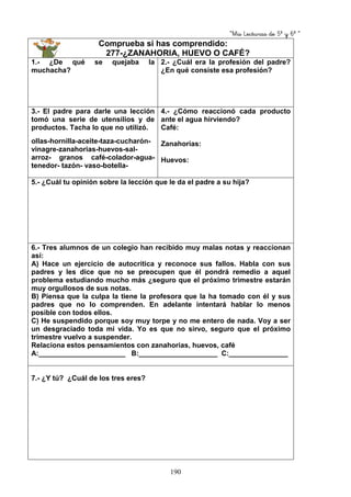 “Mis Lecturas de 5º y 6º “
190
Comprueba si has comprendido:
277-¿ZANAHORIA, HUEVO O CAFÉ?
1.- ¿De qué se quejaba la
muchacha?
2.- ¿Cuál era la profesión del padre?
¿En qué consiste esa profesión?
3.- El padre para darle una lección
tomó una serie de utensilios y de
productos. Tacha lo que no utilizó.
ollas-hornilla-aceite-taza-cucharón-
vinagre-zanahorias-huevos-sal-
arroz- granos café-colador-agua-
tenedor- tazón- vaso-botella-
4.- ¿Cómo reaccionó cada producto
ante el agua hirviendo?
Café:
Zanahorias:
Huevos:
5.- ¿Cuál tu opinión sobre la lección que le da el padre a su hija?
6.- Tres alumnos de un colegio han recibido muy malas notas y reaccionan
así:
A) Hace un ejercicio de autocrítica y reconoce sus fallos. Habla con sus
padres y les dice que no se preocupen que él pondrá remedio a aquel
problema estudiando mucho más ¿seguro que el próximo trimestre estarán
muy orgullosos de sus notas.
B) Piensa que la culpa la tiene la profesora que la ha tomado con él y sus
padres que no lo comprenden. En adelante intentará hablar lo menos
posible con todos ellos.
C) He suspendido porque soy muy torpe y no me entero de nada. Voy a ser
un desgraciado toda mi vida. Yo es que no sirvo, seguro que el próximo
trimestre vuelvo a suspender.
Relaciona estos pensamientos con zanahorias, huevos, café
A:______________________ B:____________________ C:_______________
7.- ¿Y tú? ¿Cuál de los tres eres?
 