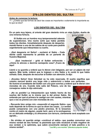 “Mis Lecturas de 5º y 6º “
193
Antes de comenzar la lectura:
1º.- ¿Creéis que las formas de decir las cosas es importante o solamente lo importante es
lo que se dice?
LOS DIENTES DEL SULTÁN
En un país muy lejano, al oriente del gran desierto vivía un viejo Sultán, dueño de
una inmensa fortuna.
El Sultán era un hombre muy temperamental además
de supersticioso. Una noche soñó que había perdido
todos los dientes. Inmediatamente después de despertar,
mandó llamar a uno de los sabios de su corte para pedirle
urgentemente que interpretase su sueño.
- ¡Qué desgracia mi Señor! - exclamó el Sabio - Cada
diente caído representa la pérdida de un pariente de
Vuestra Majestad.
- ¡Qué insolencia! - gritó el Sultán enfurecido -
¿Cómo te atreves a decirme semejante cosa? ¡Fuera de
aquí!
Llamó a su guardia y ordenó que le dieran cien latigazos, por ser un pájaro de mal
agüero. Más tarde, ordenó que le trajesen a otro Sabio y le contó lo que había
soñado. Este, después de escuchar al Sultán con atención, le dijo:
- ¡Excelso Señor! Gran felicidad os ha sido reservada. El sueño significa que
vuestra merced tendrá una larga vida y sobrevivirá a todos sus parientes.
Se iluminó el semblante del Sultán con una gran sonrisa y ordenó que le dieran cien
monedas de oro. Cuando éste salía del Palacio, uno de los
consejeros reales le dijo admirado:
- ¡No es posible! La interpretación que habéis hecho de los
sueños del Sultán es la misma que la del primer Sabio. No
entiendo por qué al primero le castigó con cien azotes, mientras
que a vos os premia con cien monedas de oro.
- Recuerda bien amigo mío --respondió el segundo Sabio-- que
todo depende de la forma en que se dicen las cosas... La verdad
puede compararse con una piedra preciosa. Si la lanzamos
contra el rostro de alguien, puede herir, pero si la enchapamos
en un delicado embalaje y la ofrecemos con ternura, ciertamente será aceptada con
agrado...
- No olvides mi querido amigo --continuó el sabio-- que puedes comunicar una
misma verdad de dos formas: la pesimista que sólo recalcará el lado negativo de
esa verdad; o la optimista, que sabrá encontrarle siempre el lado positivo a la
misma verdad". "Las Mil y una noches" (literatura popular árabe)
279-LOS DIENTES DEL SULTÁN
 