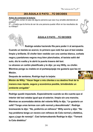 “Mis Lecturas de 5º y 6º “
201
Antes de comenzar la lectura:
1º.- ¿Podéis contar el caso de alguna persona que sea muy amable atendiendo al
público?
2º.- ¿Creéis que la forma de ser de una persona puede influir en los resultados de
su trabajo?
ÁGUILA O PATO….TÚ DECIDES
Rodrigo estaba haciendo fila para poder ir al aeropuerto.
Cuando un taxista se acercó, lo primero que notó fue que el taxi estaba
limpio y brillante. El chofer bien vestido con una camisa blanca, corbata
negra y pantalones negros muy bien planchados, el taxista salió del
auto, dio la vuelta y le abrió la puerta trasera del taxi.
Le alcanzo un cartón plastificado y le dijo: yo soy Willy, su chofer.
Mientras pongo su maleta en el portaequipaje me gustaría que lea mi
Misión.
Después de sentarse, Rodrigo leyó la tarjeta:
Misión de Willy: “Hacer llegar a mis clientes a su destino final de la
manera mas rápida, segura y económica posible, brindándole un
ambiente amigable”
Rodrigo quedó impactado. Especialmente cuando se dio cuenta que el
interior del taxi estaba igual que el exterior, limpio sin una mancha.
Mientras se acomodaba detrás del volante Willy le dijo, “Le gustaría un
café? Tengo unos termos con café normal y descafeinado”. Rodrigo
bromeando le dijo: “No, preferiría un refresco” Willy sonrío y dijo: “No
hay problema tengo un nevera con refresco de Cola normal y dietética,
agua y jugo de naranja”. Casi tartamudeando Rodrigo le dijo: “Tomaré
la Cola dietética”
283-ÁGUILA O PATO….TÚ DECIDES
 