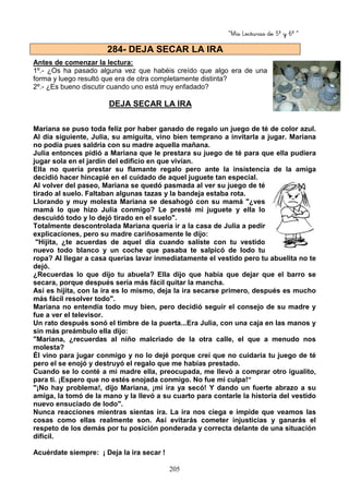 “Mis Lecturas de 5º y 6º “
205
Antes de comenzar la lectura:
1º.- ¿Os ha pasado alguna vez que habéis creído que algo era de una
forma y luego resultó que era de otra completamente distinta?
2º.- ¿Es bueno discutir cuando uno está muy enfadado?
DEJA SECAR LA IRA
Mariana se puso toda feliz por haber ganado de regalo un juego de té de color azul.
Al día siguiente, Julia, su amiguita, vino bien temprano a invitarla a jugar. Mariana
no podía pues saldría con su madre aquella mañana.
Julia entonces pidió a Mariana que le prestara su juego de té para que ella pudiera
jugar sola en el jardín del edificio en que vivían.
Ella no quería prestar su flamante regalo pero ante la insistencia de la amiga
decidió hacer hincapié en el cuidado de aquel juguete tan especial.
Al volver del paseo, Mariana se quedó pasmada al ver su juego de té
tirado al suelo. Faltaban algunas tazas y la bandeja estaba rota.
Llorando y muy molesta Mariana se desahogó con su mamá "¿ves
mamá lo que hizo Julia conmigo? Le presté mi juguete y ella lo
descuidó todo y lo dejó tirado en el suelo".
Totalmente descontrolada Mariana quería ir a la casa de Julia a pedir
explicaciones, pero su madre cariñosamente le dijo:
"Hijita, ¿te acuerdas de aquel día cuando saliste con tu vestido
nuevo todo blanco y un coche que pasaba te salpicó de lodo tu
ropa? Al llegar a casa querías lavar inmediatamente el vestido pero tu abuelita no te
dejó.
¿Recuerdas lo que dijo tu abuela? Ella dijo que había que dejar que el barro se
secara, porque después sería más fácil quitar la mancha.
Así es hijita, con la ira es lo mismo, deja la ira secarse primero, después es mucho
más fácil resolver todo".
Mariana no entendía todo muy bien, pero decidió seguir el consejo de su madre y
fue a ver el televisor.
Un rato después sonó el timbre de la puerta...Era Julia, con una caja en las manos y
sin más preámbulo ella dijo:
"Mariana, ¿recuerdas al niño malcriado de la otra calle, el que a menudo nos
molesta?
Él vino para jugar conmigo y no lo dejé porque creí que no cuidaría tu juego de té
pero el se enojó y destruyó el regalo que me habías prestado.
Cuando se lo conté a mi madre ella, preocupada, me llevó a comprar otro igualito,
para ti. ¡Espero que no estés enojada conmigo. No fue mi culpa!“
"¡No hay problema!, dijo Mariana, ¡mi ira ya secó! Y dando un fuerte abrazo a su
amiga, la tomó de la mano y la llevó a su cuarto para contarle la historia del vestido
nuevo ensuciado de lodo".
Nunca reacciones mientras sientas ira. La ira nos ciega e impide que veamos las
cosas como ellas realmente son. Así evitarás cometer injusticias y ganarás el
respeto de los demás por tu posición ponderada y correcta delante de una situación
difícil.
Acuérdate siempre: ¡ Deja la ira secar !
284- DEJA SECAR LA IRA
 
