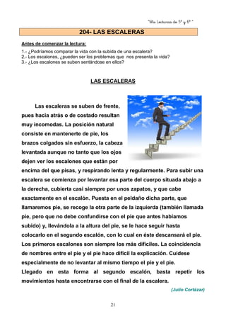 “Mis Lecturas de 5º y 6º “
21
Antes de comenzar la lectura:
1.- ¿Podríamos comparar la vida con la subida de una escalera?
2.- Los escalones, ¿pueden ser los problemas que nos presenta la vida?
3.- ¿Los escalones se suben sentándose en ellos?
LAS ESCALERAS
Las escaleras se suben de frente,
pues hacia atrás o de costado resultan
muy incomodas. La posición natural
consiste en mantenerte de pie, los
brazos colgados sin esfuerzo, la cabeza
levantada aunque no tanto que los ojos
dejen ver los escalones que están por
encima del que pisas, y respirando lenta y regularmente. Para subir una
escalera se comienza por levantar esa parte del cuerpo situada abajo a
la derecha, cubierta casi siempre por unos zapatos, y que cabe
exactamente en el escalón. Puesta en el peldaño dicha parte, que
llamaremos pie, se recoge la otra parte de la izquierda (también llamada
pie, pero que no debe confundirse con el pie que antes habíamos
subido) y, llevándola a la altura del pie, se le hace seguir hasta
colocarlo en el segundo escalón, con lo cual en éste descansará el pie.
Los primeros escalones son siempre los más difíciles. La coincidencia
de nombres entre el pie y el pie hace difícil la explicación. Cuídese
especialmente de no levantar al mismo tiempo el pie y el pie.
Llegado en esta forma al segundo escalón, basta repetir los
movimientos hasta encontrarse con el final de la escalera.
(Julio Cortázar)
204- LAS ESCALERAS
 