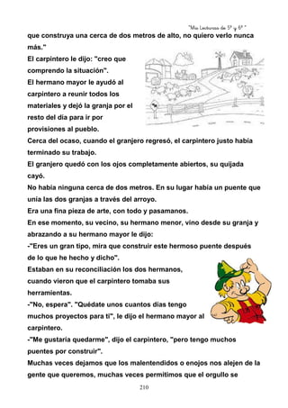 “Mis Lecturas de 5º y 6º “
210
que construya una cerca de dos metros de alto, no quiero verlo nunca
más."
El carpintero le dijo: "creo que
comprendo la situación".
El hermano mayor le ayudó al
carpintero a reunir todos los
materiales y dejó la granja por el
resto del día para ir por
provisiones al pueblo.
Cerca del ocaso, cuando el granjero regresó, el carpintero justo había
terminado su trabajo.
El granjero quedó con los ojos completamente abiertos, su quijada
cayó.
No había ninguna cerca de dos metros. En su lugar había un puente que
unía las dos granjas a través del arroyo.
Era una fina pieza de arte, con todo y pasamanos.
En ese momento, su vecino, su hermano menor, vino desde su granja y
abrazando a su hermano mayor le dijo:
-"Eres un gran tipo, mira que construir este hermoso puente después
de lo que he hecho y dicho".
Estaban en su reconciliación los dos hermanos,
cuando vieron que el carpintero tomaba sus
herramientas.
-"No, espera". "Quédate unos cuantos días tengo
muchos proyectos para ti", le dijo el hermano mayor al
carpintero.
-"Me gustaría quedarme", dijo el carpintero, "pero tengo muchos
puentes por construir".
Muchas veces dejamos que los malentendidos o enojos nos alejen de la
gente que queremos, muchas veces permitimos que el orgullo se
 