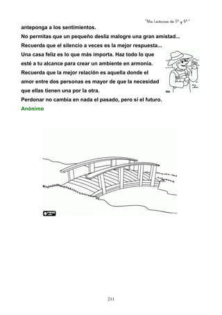 “Mis Lecturas de 5º y 6º “
211
anteponga a los sentimientos.
No permitas que un pequeño desliz malogre una gran amistad...
Recuerda que el silencio a veces es la mejor respuesta...
Una casa feliz es lo que más importa. Haz todo lo que
esté a tu alcance para crear un ambiente en armonía.
Recuerda que la mejor relación es aquella donde el
amor entre dos personas es mayor de que la necesidad
que ellas tienen una por la otra.
Perdonar no cambia en nada el pasado, pero sí el futuro.
Anónimo
 