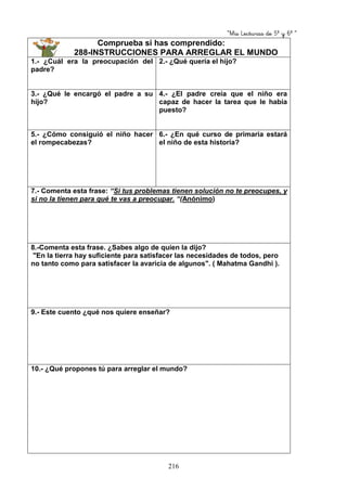 “Mis Lecturas de 5º y 6º “
216
Comprueba si has comprendido:
288-INSTRUCCIONES PARA ARREGLAR EL MUNDO
1.- ¿Cuál era la preocupación del
padre?
2.- ¿Qué quería el hijo?
3.- ¿Qué le encargó el padre a su
hijo?
4.- ¿El padre creía que el niño era
capaz de hacer la tarea que le había
puesto?
5.- ¿Cómo consiguió el niño hacer
el rompecabezas?
6.- ¿En qué curso de primaria estará
el niño de esta historia?
7.- Comenta esta frase: “Si tus problemas tienen solución no te preocupes, y
si no la tienen para qué te vas a preocupar. “(Anónimo)
8.-Comenta esta frase. ¿Sabes algo de quien la dijo?
"En la tierra hay suficiente para satisfacer las necesidades de todos, pero
no tanto como para satisfacer la avaricia de algunos". ( Mahatma Gandhi ).
9.- Este cuento ¿qué nos quiere enseñar?
10.- ¿Qué propones tú para arreglar el mundo?
 