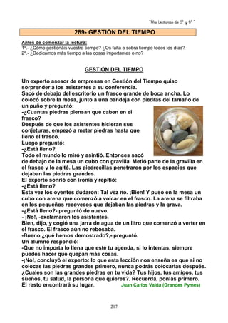 “Mis Lecturas de 5º y 6º “
217
Antes de comenzar la lectura:
1º.- ¿Cómo gestionáis vuestro tiempo? ¿Os falta o sobra tiempo todos los días?
2º.- ¿Dedicamos más tiempo a las cosas importantes o no?
GESTIÓN DEL TIEMPO
Un experto asesor de empresas en Gestión del Tiempo quiso
sorprender a los asistentes a su conferencia.
Sacó de debajo del escritorio un frasco grande de boca ancha. Lo
colocó sobre la mesa, junto a una bandeja con piedras del tamaño de
un puño y preguntó:
-¿Cuantas piedras piensan que caben en el
frasco?
Después de que los asistentes hicieran sus
conjeturas, empezó a meter piedras hasta que
llenó el frasco.
Luego preguntó:
-¿Está lleno?
Todo el mundo lo miró y asintió. Entonces sacó
de debajo de la mesa un cubo con gravilla. Metió parte de la gravilla en
el frasco y lo agitó. Las piedrecillas penetraron por los espacios que
dejaban las piedras grandes.
El experto sonrió con ironía y repitió:
-¿Está lleno?
Esta vez los oyentes dudaron: Tal vez no. ¡Bien! Y puso en la mesa un
cubo con arena que comenzó a volcar en el frasco. La arena se filtraba
en los pequeños recovecos que dejaban las piedras y la grava.
-¿Está lleno?- preguntó de nuevo.
- ¡No!, -exclamaron los asistentes.
Bien, dijo, y cogió una jarra de agua de un litro que comenzó a verter en
el frasco. El frasco aún no rebosaba.
-Bueno,¿qué hemos demostrado?,- preguntó.
Un alumno respondió:
-Que no importa lo llena que esté tu agenda, si lo intentas, siempre
puedes hacer que quepan más cosas.
-¡No!, concluyó el experto: lo que esta lección nos enseña es que si no
colocas las piedras grandes primero, nunca podrás colocarlas después.
¿Cuales son las grandes piedras en tu vida? Tus hijos, tus amigos, tus
sueños, tu salud, la persona que quieres?. Recuerda, ponlas primero.
El resto encontrará su lugar. Juan Carlos Valda (Grandes Pymes)
289- GESTIÓN DEL TIEMPO
 