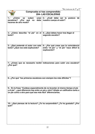 “Mis Lecturas de 5º y 6º “
22
Comprueba si has comprendido:
204- LAS ESCALERAS
1.- ¿Cómo se suben unas
escaleras? ¿Por qué no debe
hacerse de otro modo?
2.- ¿Cuál debe ser la postura de
nuestro cuerpo al subir?
3.- ¿Cómo describe “el pie” en el
texto?
4.- ¿Qué debes hacer tras llegar al
segundo escalón?
5.- ¿Qué pretende el autor con este
texto? ¿Qué nos está explicando?
6.- ¿Por qué crees que la coincidencia
entre “el pie” y “el pie” hace difícil la
explicación?
7.- ¿Crees que es necesario recibir indicaciones para subir una escalera?
¿Por qué?
8.- ¿Por qué “los primeros escalones son siempre los más difíciles”?
9.- En la frase “Cuídese especialmente de no levantar al mismo tiempo el pie
y el pie”, ¿qué diferencia hay entre un pie y otro? Añade un calificativo tanto a
un pie como a otro para que sea más fácil diferenciarlos.
10.- ¿Qué piensas de la lectura? ¿Te ha sorprendido? ¿Te ha gustado? ¿Por
qué?
 