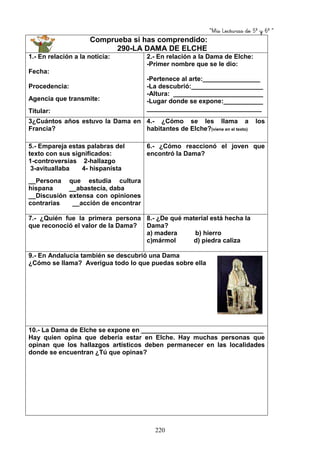 “Mis Lecturas de 5º y 6º “
220
Comprueba si has comprendido:
290-LA DAMA DE ELCHE
1.- En relación a la noticia:
Fecha:
Procedencia:
Agencia que transmite:
Titular:
2.- En relación a la Dama de Elche:
-Primer nombre que se le dio:
-Pertenece al arte:________________
-La descubrió:____________________
-Altura: _________________________
-Lugar donde se expone:___________
________________________________
3¿Cuántos años estuvo la Dama en
Francia?
4.- ¿Cómo se les llama a los
habitantes de Elche?(viene en el texto)
5.- Empareja estas palabras del
texto con sus significados:
1-controversias 2-hallazgo
3-avituallaba 4- hispanista
__Persona que estudia cultura
hispana __abastecía, daba
__Discusión extensa con opiniones
contrarias __acción de encontrar
6.- ¿Cómo reaccionó el joven que
encontró la Dama?
7.- ¿Quién fue la primera persona
que reconoció el valor de la Dama?
8.- ¿De qué material está hecha la
Dama?
a) madera b) hierro
c)mármol d) piedra caliza
9.- En Andalucía también se descubrió una Dama
¿Cómo se llama? Averigua todo lo que puedas sobre ella
10.- La Dama de Elche se expone en __________________________________
Hay quien opina que debería estar en Elche. Hay muchas personas que
opinan que los hallazgos artísticos deben permanecer en las localidades
donde se encuentran ¿Tú que opinas?
 
