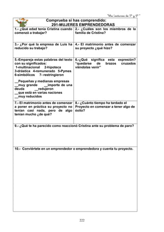“Mis Lecturas de 5º y 6º “
222
Comprueba si has comprendido:
291-MUJERES EMPRENDEDORAS
1.- ¿Qué edad tenía Cristina cuando
comenzó a trabajar?
2.- ¿Cuáles son los miembros de la
familia de Cristina?
3.- ¿Por qué la empresa de Luís ha
reducido su trabajo?
4.- El matrimonio antes de comenzar
su proyecto ¿qué hizo?
5.-Empareja estas palabras del texto
con su significados:
1-multinacional 2-hipoteca
3-drástica 4-remunerado 5-Pymes
6-simbólicos 7- restringieron
__Pequeñas y medianas empresas
__muy grande __importe de una
deuda __redujeron
__que está en varias naciones
__muy reducidos
6.-¿Qué significa esta expresión?
“quedarse de brazos cruzados
viéndolas venir”
7.- El matrimonio antes de comenzar
a poner en práctica su proyecto no
tenían casi nada, pero de algo
tenían mucho ¿de qué?
8.- ¿Cuánto tiempo ha tardado el
Proyecto en comenzar a tener algo de
éxito?
9.- ¿Qué te ha parecido como reaccionó Cristina ante su problema de paro?
10.- Conviértete en un emprendedor o emprendedora y cuenta tu proyecto.
 