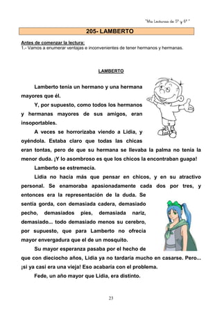 “Mis Lecturas de 5º y 6º “
23
Antes de comenzar la lectura:
1.- Vamos a enumerar ventajas e inconvenientes de tener hermanos y hermanas.
LAMBERTO
Lamberto tenía un hermano y una hermana
mayores que él.
Y, por supuesto, como todos los hermanos
y hermanas mayores de sus amigos, eran
insoportables.
A veces se horrorizaba viendo a Lidia, y
oyéndola. Estaba claro que todas las chicas
eran tontas, pero de que su hermana se llevaba la palma no tenía la
menor duda. ¡Y lo asombroso es que los chicos la encontraban guapa!
Lamberto se estremecía.
Lidia no hacía más que pensar en chicos, y en su atractivo
personal. Se enamoraba apasionadamente cada dos por tres, y
entonces era la representación de la duda. Se
sentía gorda, con demasiada cadera, demasiado
pecho, demasiados pies, demasiada nariz,
demasiado... todo demasiado menos su cerebro,
por supuesto, que para Lamberto no ofrecía
mayor envergadura que el de un mosquito.
Su mayor esperanza pasaba por el hecho de
que con dieciocho años, Lidia ya no tardaría mucho en casarse. Pero...
¡si ya casi era una vieja! Eso acabaría con el problema.
Fede, un año mayor que Lidia, era distinto.
205- LAMBERTO
 