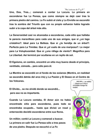 “Mis Lecturas de 5º y 6º “
230
Uno, Dos, Tres...; comenzó a contar La Locura. La primera en
esconderse fue La Pereza, que como siempre se dejó caer tras la
primera piedra del camino. La Fe subió al cielo y La Envidia se escondió
tras la sombra del Triunfo que con su propio esfuerzo había logrado
subir a la copa del árbol más alto.
La Generosidad casi no alcanzaba a esconderse, cada sitio que hallaba
le parecía maravilloso para cada uno de sus amigos, que si ¿un lago
cristalino?: Ideal para La Belleza. Que si ¿la hendija de un árbol?:
Perfecto para La Timidez. Que si ¿el vuelo de una mariposa?: Lo mejor
para La Voluptuosidad. Que si ¿una ráfaga de viento?: Magnífica para
La Libertad. Así terminó por ocultarse en un rayito de sol.
El Egoísmo, en cambio, encontró un sitio muy bueno desde el principio,
ventilado, cómodo... pero sólo para él.
La Mentira se escondió en el fondo de los océanos (Mentira, en realidad
se escondió detrás del arco iris) y La Pasión y El Deseo en el Centro de
los Volcanes.
El Olvido... se me olvidó donde se escondió...
pero eso no es importante.
Cuando La Locura contaba, El Amor aún no había
encontrado sitio para esconderse, pues todo se
encontraba ocupado... hasta que divisó un rosal y
enternecido decidió esconderse entre sus flores.
Un millón; contó La Locura y comenzó a buscar.
La primera en salir fue La Pereza sólo a tres pasos
de una piedra. Después se escuchó a La Fe
…….999.999 y.. un millón
….¡Quién no se haya
escondido tiempo ha
tenido!
 