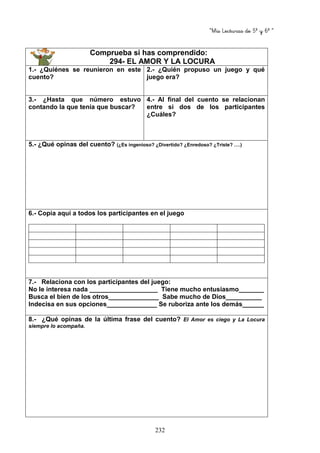 “Mis Lecturas de 5º y 6º “
232
Comprueba si has comprendido:
294- EL AMOR Y LA LOCURA
1.- ¿Quiénes se reunieron en este
cuento?
2.- ¿Quién propuso un juego y qué
juego era?
3.- ¿Hasta que número estuvo
contando la que tenía que buscar?
4.- Al final del cuento se relacionan
entre si dos de los participantes
¿Cuáles?
5.- ¿Qué opinas del cuento? (¿Es ingenioso? ¿Divertido? ¿Enredoso? ¿Triste? ….)
6.- Copia aquí a todos los participantes en el juego
7.- Relaciona con los participantes del juego:
No le interesa nada ___________________ Tiene mucho entusiasmo_______
Busca el bien de los otros______________ Sabe mucho de Dios__________
Indecisa en sus opciones______________ Se ruboriza ante los demás______
8.- ¿Qué opinas de la última frase del cuento? El Amor es ciego y La Locura
siempre lo acompaña.
 