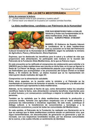“Mis Lecturas de 5º y 6º “
235
Antes de comenzar la lectura:
1º.- ¿Existe relación entre lo que comemos y nuestra salud?
2º.- Vamos hacer una relación en la pizarra con vuestras comidas favoritas.
La dieta mediterránea, candidata a ser Patrimonio de la Humanidad
POR SUS BENEFICIOS PARA LA SALUD
Verduras y frutas son fundamentales en la
dieta mediterránea. (Foto: Bernabé
Cordón). EUROPA PRESS 27/06/2007
MADRID.- El Gobierno de España liderará
la candidatura de la dieta mediterránea
para su inclusión en la lista del Patrimonio
Cultural Inmaterial de la Humanidad de la UNESCO, según ha señalado la ministra
de Agricultura, Pesca y Alimentación, Elena Espinosa.
Espinosa, que ha destacado los beneficios para la salud y la calidad de vida que
proporciona esta alimentación, ha participado esta mañana en la reunión del
Patronato de la Fundación Dieta Mediterránea, de la que es Patrona mayor.
En este encuentro se ha ratificado el compromiso de colaboración para solicitar a la
UNESCO que la dieta mediterránea sea inscrita en dicha lista, en la que ya figuran la
fiesta de 'La Patum' de Berga, una manifestación popular cuyo origen se remonta a
las festividades que acompañaban a las procesiones del Corpus Christi en la Edad
Media, o 'El misterio de Elche', un drama musical que se ha representado sin
interrupción desde mediados del siglo XV.
Compromiso con la alimentación saludable.
Entre otros aspectos, en la reunión entre la ministra y el Patronato se ha
manifestado el compromiso de fomentar el estudio, la investigación y la difusión del
acervo milenario que representa la dieta mediterránea.
Además, se ha remarcado el hecho de que, como demuestran todos los estudios
científicos hasta la fecha, esta alimentación comporta beneficios importantes para
la salud humana y en consecuencia contribuye a mejorar la calidad de vida de las
personas.
También se ha señalado que la dieta mediterránea estimula la producción y
consumo locales, fomenta una agricultura respetuosa con el medio ambiente y
promueve los intercambios e iniciativas regionales. De este modo, contribuye al
diálogo cultural, a la transferencia de conocimientos y tecnología y a la
revitalización económica y social de todas las comunidades del Mediterráneo.
En este sentido, el Patronato de la Fundación ha realizado una Declaración en la
que se subraya que la dieta mediterránea continúa siendo un patrimonio vivo, que
sigue transmitiéndose, sin discontinuidad, de generación en generación y que es
recreado, con sus respectivas tonalidades locales, por las diversas comunidades
de la cuenca, a las cuales infunde un sentimiento de identidad.
296- LA DIETA MEDITERRÁNEA
 