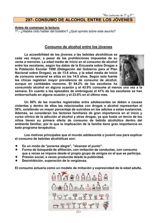 “Mis Lecturas de 5º y 6º “
237
Antes de comenzar la lectura:
1º.- ¿Habéis oído hablar del botellón? ¿Qué opináis sobre este asunto?
Consumo de alcohol entre los jóvenes
La accesibilidad de los jóvenes a las bebidas alcohólicas es
cada vez mayor, a pesar de las prohibiciones impuestas de su
venta a menores. La edad media de inicio en el consumo de alcohol
entre los escolares, según los datos de la Encuesta sobre Drogas a
la Población Escolar 1998 (Delegación del Gobierno para el Plan
Nacional sobre Drogas), es de 13.6 años, y la edad media de inicio
de consumo semanal se sitúa en los 14.9 años. Según esta fuente
las chicas registran mayor prevalencia de consumo de alcohol,
aunque en cantidades menores. El 84.2% de los escolares ha
consumido alcohol en alguna ocasión y el 43.9% consume al menos una vez a la
semana. En cuanto a los episodios de embriaguez el 41% de los escolares se han
emborrachado en alguna ocasión y el 23.6% en el último mes.
Un 80% de las muertes registradas entre adolescentes se deben a causas
violentas y dentro de ellas las relacionadas con drogas o alcohol representan el
50%, existiendo un mayor porcentaje de suicidios en los adictos a estas sustancias.
Además, se consideran los factores familiares de gran importancia en el inicio y
curso clínico de la adicción al alcohol y otras drogas, ya que hasta un tercio de los
niños tienen su primera oferta de consumo de bebida alcohólica dentro del
ambiente familiar, por lo que la implicación de la familia tiene gran importancia en
todo programa terapéutico.
Los motivos principales que el mundo adolescente o juvenil usa para explicar
el consumo de bebidas alcohólicas son:
Es un modo de "ponerse alegre", "alcanzar el punto".
Forma de búsqueda de afiliación, con imitación de conductas, con consumo
que a veces se impone desde el propio grupo de amigos en el que se participa.
Presión social, a veces producida desde la publicidad.
Desinhibición, superación de la vergüenza.
El consumo actuaría como un modelo de imitación y expresividad de la edad adulta.
297- CONSUMO DE ALCOHOL ENTRE LOS JÓVENES
 