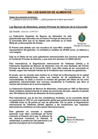 “Mis Lecturas de 5º y 6º “
239
Antes de comenzar la lectura:
1º.- ¿Sabéis lo que es una ONG? - ¿Qué pensáis de la labor que hacen?
Los Bancos de Alimentos, premio Príncipe de Asturias de la Concordia
Efe | Oviedo miércoles 12/09/2012
La Federación Española de Bancos de Alimentos ha sido
galardonada este miércoles con el Premio Príncipe de Asturias de
la Concordia 2012 que se ha fallado este mediodía en el Hotel
Meliá de La Reconquista de Oviedo.
El Premio está dotado con una escultura de Joan Miró -símbolo
representativo del galardón-, la cantidad en metálico de 50.000 euros, un diploma y
una insignia.
Este es el último de los ocho galardones internacionales que convoca anualmente
la Fundación Príncipe de Asturias, y que este año alcanzan su XXXII edición.
Plan International, la Organización Internacional de Teletones (Oritel) y la
Federación Española de Bancos de Alimentos eran los tres finalistas del Premio
Príncipe de Asturias de la Concordia 2012, cuyo fallo acaba de ser anunciado en
Oviedo, según han indicado fuentes de la Fundación que concede los galardones.
El jurado, que ha iniciado esta mañana en el Hotel de la Reconquista de la capital
asturiana las deliberaciones sobre una relación de 34 candidaturas de 19
nacionalidades, ha dado a conocer el nombre del ganador del último de los ocho
galardones internacionales que convoca anualmente la Fundación que lleva el
nombre del heredero de la corona española.
La Federación Española de Bancos de Alimentos, instaurada en 1987 en Barcelona
hasta instalarse posteriormente en todas las provincias del país, repartió el pasado
año 104 millones de kilos de alimentos de forma gratuita.
Plan International, una de las tres candidaturas finalistas, se ha convertido desde
su nacimiento en 1937 en una organización global que ayuda directamente a más de
1.500.000 niños en 50 países en vías de desarrollo. Por su parte, la Organización
Internacional de Teletones (Oritel) aglutina a las fundaciones que organizan
telemaratones solidarios en trece países latinoamericanos.
Este galardón se concede a aquellas
personas cuya labor contribuyan de forma
relevante al fomento de la paz, la defensa de
los derechos humanos, la libertad, la
solidaridad, la protección del patrimonio y en
general el progreso de la humanidad.
298- LOS BANCOS DE ALIMENTOS
 