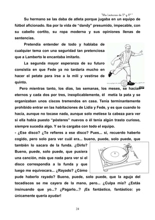 “Mis Lecturas de 5º y 6º “
24
Su hermano se las daba de atleta porque jugaba en un equipo de
fútbol aficionado. Iba por la vida de “dandy” presumido, impecable, con
su cabello cortito, su ropa moderna y sus opiniones llenas de
sentencias.
Pretendía entender de todo y hablaba de
cualquier tema con una seguridad tan pretenciosa
que a Lamberto le encantaba imitarlo.
La segunda mayor esperanza de su futuro
consistía en que Fede ya no tardaría mucho en
hacer el petate para irse a la mili y vestirse de
quinto.
Pero mientras tanto, los días, las semanas, los meses, se hacían
eternos y cada dos por tres, inexplicablemente, él metía la pata y se
organizaban unos ciscos tremendos en casa. Tenía terminantemente
prohibido entrar en las habitaciones de Lidia y Fede, y es que cuando lo
hacía, aunque no tocase nada, aunque solo metiese la cabeza para ver
si ella había puesto “pósteres” nuevos o él tenía algún trasto curioso,
siempre sucedía algo. Y se la cargaba con todo el equipo.
- ¿Ese disco? ¿Te refieres a ese disco? Pues... sí, recuerdo haberlo
cogido, pero solo para ver cuál era... bueno, puede, solo puede, que
también lo sacara de la funda. ¿Oírlo?
Bueno, puede, solo puede, que pusiera
una canción, más que nada para ver si el
disco correspondía a la funda y que
luego me equivocara... ¿Rayado? ¿Cómo
pude haberlo rayado? Bueno, puede, solo puede, que la aguja del
tocadiscos se me cayera de la mano, pero... ¿Culpa mía? ¿Estás
insinuando que yo...? ¿Pagarlo...? ¡Es fantástico, fantástico: yo
únicamente quería ayudar!
 