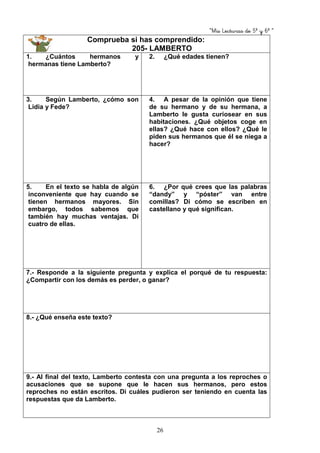 “Mis Lecturas de 5º y 6º “
26
Comprueba si has comprendido:
205- LAMBERTO
1. ¿Cuántos hermanos y
hermanas tiene Lamberto?
2. ¿Qué edades tienen?
3. Según Lamberto, ¿cómo son
Lidia y Fede?
4. A pesar de la opinión que tiene
de su hermano y de su hermana, a
Lamberto le gusta curiosear en sus
habitaciones. ¿Qué objetos coge en
ellas? ¿Qué hace con ellos? ¿Qué le
piden sus hermanos que él se niega a
hacer?
5. En el texto se habla de algún
inconveniente que hay cuando se
tienen hermanos mayores. Sin
embargo, todos sabemos que
también hay muchas ventajas. Di
cuatro de ellas.
6. ¿Por qué crees que las palabras
“dandy” y “póster” van entre
comillas? Di cómo se escriben en
castellano y qué significan.
7.- Responde a la siguiente pregunta y explica el porqué de tu respuesta:
¿Compartir con los demás es perder, o ganar?
8.- ¿Qué enseña este texto?
9.- Al final del texto, Lamberto contesta con una pregunta a los reproches o
acusaciones que se supone que le hacen sus hermanos, pero estos
reproches no están escritos. Di cuáles pudieron ser teniendo en cuenta las
respuestas que da Lamberto.
 