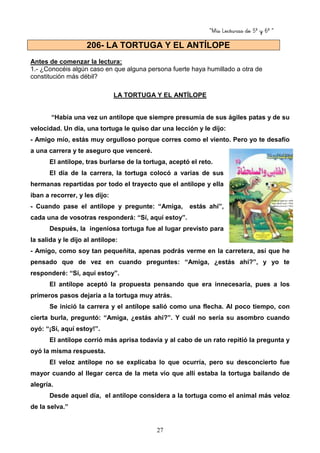 “Mis Lecturas de 5º y 6º “
27
Antes de comenzar la lectura:
1.- ¿Conocéis algún caso en que alguna persona fuerte haya humillado a otra de
constitución más débil?
LA TORTUGA Y EL ANTÍLOPE
“Había una vez un antílope que siempre presumía de sus ágiles patas y de su
velocidad. Un día, una tortuga le quiso dar una lección y le dijo:
- Amigo mío, estás muy orgulloso porque corres como el viento. Pero yo te desafío
a una carrera y te aseguro que venceré.
El antílope, tras burlarse de la tortuga, aceptó el reto.
El día de la carrera, la tortuga colocó a varias de sus
hermanas repartidas por todo el trayecto que el antílope y ella
iban a recorrer, y les dijo:
- Cuando pase el antílope y pregunte: “Amiga, estás ahí”,
cada una de vosotras responderá: “Sí, aquí estoy”.
Después, la ingeniosa tortuga fue al lugar previsto para
la salida y le dijo al antílope:
- Amigo, como soy tan pequeñita, apenas podrás verme en la carretera, así que he
pensado que de vez en cuando preguntes: “Amiga, ¿estás ahí?”, y yo te
responderé: “Sí, aquí estoy”.
El antílope aceptó la propuesta pensando que era innecesaria, pues a los
primeros pasos dejaría a la tortuga muy atrás.
Se inició la carrera y el antílope salió como una flecha. Al poco tiempo, con
cierta burla, preguntó: “Amiga, ¿estás ahí?”. Y cuál no sería su asombro cuando
oyó: “¡Sí, aquí estoy!”.
El antílope corrió más aprisa todavía y al cabo de un rato repitió la pregunta y
oyó la misma respuesta.
El veloz antílope no se explicaba lo que ocurría, pero su desconcierto fue
mayor cuando al llegar cerca de la meta vio que allí estaba la tortuga bailando de
alegría.
Desde aquel día, el antílope considera a la tortuga como el animal más veloz
de la selva.”
206- LA TORTUGA Y EL ANTÍLOPE
 