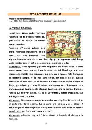 “Mis Lecturas de 5º y 6º “
29
Antes de comenzar la lectura:
1.- ¿Habéis oído alguna vez la frase “esto es Jauja”? ¿Qué significa?
LA TIERRA DE JAUJA
Honzingera: Anda, anda, hermano
Panarizo; no te quedes rezagado,
que ahora es tiempo de tender
nuestras redes.
Panarizo: ¿Y cómo quieres que
ande, hermano Honzigera, si no
puedo con mis huesos? Tres
leguas llevamos dándole a los pies. ¡Ay, yo no aguanto más! Tengo
tanta hambre que un pollo me comería con plumas y todo.
Honzingera: Pues aguarda y podrás engullirte una buena cena. A estas
horas suele pasar por aquí un labrador, un tal Mendrugo, con una
cazuela de comida para su mujer, que está en la cárcel. Este Mendrugo
es bastante simple, y no nos será difícil, sin que él se dé cuenta,
comernos lo que lleva en la cazuela. Le contaremos aquel cuento de
Jauja, ya sabes; y como él estará embobado escuchándonos, nos
embaularemos bonitamente algunos bocados, por lo menos. Espera...
Parece que se oyen pasos. ¡Sí, es él! Levántate y estate preparado, que
ahí llega nuestro hombre.
Mendrugo: ¡Diablos, esta mujer va a acabar conmigo! Le da por empinar
el codo más de la cuenta, luego arma una trifulca y a la cárcel. Y
después ¡hala!, Mendrugo que sude y que se afane para darle de comer.
Honzingera: ¿Adónde vas, buen hombre?
Mendrugo: ¿Adónde voy a ir? A la cárcel, a llevarle el pienso a la
Tomasa.
207- LA TIERRA DE JAUJA
 