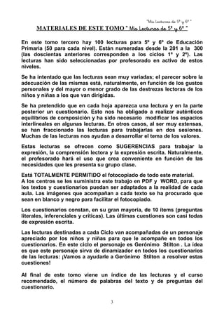 “Mis Lecturas de 5º y 6º “
3
MATERIALES DE ESTE TOMO “ Mis Lecturas de 5º y 6º ”“ Mis Lecturas de 5º y 6º ”“ Mis Lecturas de 5º y 6º ”“ Mis Lecturas de 5º y 6º ”
En este tomo tercero hay 100 lecturas para 5º y 6º de Educación
Primaria (50 para cada nivel). Están numeradas desde la 201 a la 300
(las doscientas anteriores corresponden a los ciclos 1º y 2º). Las
lecturas han sido seleccionadas por profesorado en activo de estos
niveles.
Se ha intentado que las lecturas sean muy variadas; el parecer sobre la
adecuación de las mismas está, naturalmente, en función de los gustos
personales y del mayor o menor grado de las destrezas lectoras de los
niños y niñas a los que van dirigidas.
Se ha pretendido que en cada hoja aparezca una lectura y en la parte
posterior un cuestionario. Esto nos ha obligado a realizar auténticos
equilibrios de composición y ha sido necesario modificar los espacios
interlineales en algunas lecturas. En otros casos, al ser muy extensas,
se han fraccionado las lecturas para trabajarlas en dos sesiones.
Muchas de las lecturas nos ayudan a desarrollar el tema de los valores.
Estas lecturas se ofrecen como SUGERENCIAS para trabajar la
expresión, la comprensión lectora y la expresión escrita. Naturalmente,
el profesorado hará el uso que crea conveniente en función de las
necesidades que les presenta su grupo clase.
Está TOTALMENTE PERMITIDO el fotocopiado de todo este material.
A los centros se les suministra este trabajo en PDF y WORD, para que
los textos y cuestionarios puedan ser adaptados a la realidad de cada
aula. Las imágenes que acompañan a cada texto se ha procurado que
sean en blanco y negro para facilitar el fotocopiado.
Los cuestionarios constan, en su gran mayoría, de 10 ítems (preguntas
literales, inferenciales y críticas). Las últimas cuestiones son casi todas
de expresión escrita.
Las lecturas destinadas a cada Ciclo van acompañadas de un personaje
apreciado por los niños y niñas para que le acompañe en todos los
cuestionarios. En este ciclo el personaje es Gerónimo Stilton . La idea
es que este personaje sirva de dinamizador en todos los cuestionarios
de las lecturas: ¡Vamos a ayudarle a Gerónimo Stilton a resolver estas
cuestiones!
Al final de este tomo viene un índice de las lecturas y el curso
recomendado, el número de palabras del texto y de preguntas del
cuestionario.
 