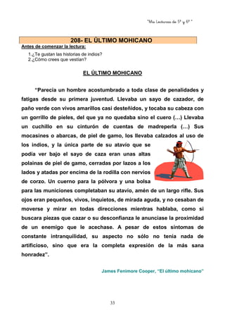 “Mis Lecturas de 5º y 6º “
33
Antes de comenzar la lectura:
1.¿Te gustan las historias de indios?
2.¿Cómo crees que vestían?
EL ÚLTIMO MOHICANO
“Parecía un hombre acostumbrado a toda clase de penalidades y
fatigas desde su primera juventud. Llevaba un sayo de cazador, de
paño verde con vivos amarillos casi desteñidos, y tocaba su cabeza con
un gorrillo de pieles, del que ya no quedaba sino el cuero (…) Llevaba
un cuchillo en su cinturón de cuentas de madreperla (…) Sus
mocasines o abarcas, de piel de gamo, los llevaba calzados al uso de
los indios, y la única parte de su atavío que se
podía ver bajo el sayo de caza eran unas altas
polainas de piel de gamo, cerradas por lazos a los
lados y atadas por encima de la rodilla con nervios
de corzo. Un cuerno para la pólvora y una bolsa
para las municiones completaban su atavío, amén de un largo rifle. Sus
ojos eran pequeños, vivos, inquietos, de mirada aguda, y no cesaban de
moverse y mirar en todas direcciones mientras hablaba, como si
buscara piezas que cazar o su desconfianza le anunciase la proximidad
de un enemigo que le acechase. A pesar de estos síntomas de
constante intranquilidad, su aspecto no sólo no tenía nada de
artificioso, sino que era la completa expresión de la más sana
honradez”.
James Fenimore Cooper, “El último mohicano”
208- EL ÚLTIMO MOHICANO
 