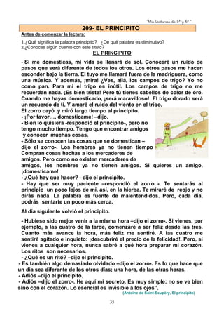 “Mis Lecturas de 5º y 6º “
35
Antes de comenzar la lectura:
1.¿Qué significa la palabra principito? ¿De qué palabra es diminutivo?
2.¿Conoces algún cuento con este título?
EL PRINCIPITO
- Si me domesticas, mi vida se llenará de sol. Conoceré un ruido de
pasos que será diferente de todos los otros. Los otros pasos me hacen
esconder bajo la tierra. El tuyo me llamará fuera de la madriguera, como
una música. Y además, ¡mira! ¿Ves, allá, los campos de trigo? Yo no
como pan. Para mí el trigo es inútil. Los campos de trigo no me
recuerdan nada. ¡Es bien triste! Pero tú tienes cabellos de color de oro.
Cuando me hayas domesticado, ¡será maravilloso! El trigo dorado será
un recuerdo de ti. Y amaré el ruido del viento en el trigo.
El zorro cayó y miró largo tiempo al principito.
- ¡Por favor…, domestícame! –dijo.
- Bien lo quisiera -respondió el principito-, pero no
tengo mucho tiempo. Tengo que encontrar amigos
y conocer muchas cosas.
- Sólo se conocen las cosas que se domestican –
dijo el zorro-. Los hombres ya no tienen tiempo de conocer nada.
Compran cosas hechas a los mercaderes de
amigos. Pero como no existen mercaderes de
amigos, los hombres ya no tienen amigos. Si quieres un amigo,
¡domestícame!
- ¿Qué hay que hacer? –dijo el principito.
- Hay que ser muy paciente –respondió el zorro -. Te sentarás al
principio un poco lejos de mí, así, en la hierba. Te miraré de reojo y no
dirás nada. La palabra es fuente de malentendidos. Pero, cada día,
podrás sentarte un poco más cerca.
Al día siguiente volvió el principito.
- Hubiese sido mejor venir a la misma hora –dijo el zorro-. Si vienes, por
ejemplo, a las cuatro de la tarde, comenzaré a ser feliz desde las tres.
Cuanto más avance la hora, más feliz me sentiré. A las cuatro me
sentiré agitado e inquieto: ¡descubriré el precio de la felicidad!. Pero, si
vienes a cualquier hora, nunca sabré a qué hora preparar mi corazón.
Los ritos son necesarios.
- ¿Qué es un rito? –dijo el principito.
- Es también algo demasiado olvidado –dijo el zorro-. Es lo que hace que
un día sea diferente de los otros días; una hora, de las otras horas.
- Adiós –dijo el principito.
- Adiós –dijo el zorro-. He aquí mi secreto. Es muy simple: no se ve bien
sino con el corazón. Lo esencial es invisible a los ojos”.
(Antoine de Saint-Exupéry, El principito)
209- EL PRINCIPITO
 