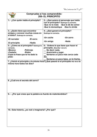 “Mis Lecturas de 5º y 6º “
36
Comprueba si has comprendido:
209- EL PRINCIPITO
1.- ¿Con quién habla el principito? 2.- ¿Qué quiere el personaje que habla
con el principito? Subraya lo correcto.
-Que no lo mate -Que le dé de comer
-Que lo domestique -Que lo olvide
3.- ¿Quién tiene que encontrar
amigos y conocer muchas cosas en
el texto?. Subraya lo correcto.
-El narrador -El zorro
-El principito - Nadie
4.- ¿Qué ganará el principito?
Subraya lo correcto.
-Un coche -Un zorro
-Un amigo -Nada
5.- ¿Cómo es el principito? Subraya lo
correcto.
-Moreno -Pelirrojo
-Castaño -Rubio
Copia la frase que te ha dado la
pista:
6.- Ordena lo que tiene que hacer el
principito. (Escribe 1,2,3,4 )
__ No decir nada.
__ Acariciarlo y jugar.
__ Sentarse un poco más cerca cada
día.
__ Sentarse un poco lejos, en la hierba.
7. ¿Volvió el principito a la misma hora?¿Qué pasará si el principito no va a la
misma hora todos los días?
8. ¿Cuál era el secreto del zorro?
9.- . ¿Por qué crees que la palabra es fuente de malentendidos?
10.- Esta historia, ¿es real o imaginaria? ¿Por qué?
 