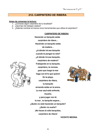 “Mis Lecturas de 5º y 6º “
41
Antes de comenzar la lectura:
1. ¿Conoces algún carpintero de tu localidad?
2. ¿Qué tipo de trabajos realiza?
3. ¿Sabrías nombrar al menos cinco herramientas que utiliza el carpintero?
CARPINTERO DE RIBERA
Haciendo un barquito estás
carpintero de ribera…
Haciendo un barquito estás
de madera…
¿A dónde irá ese barquito
cuando le pongan la vela?
¿A dónde irá ese barquito,
carpintero de madera?
Trabajando en tu barquito,
carpintero, te recreas,
¡para que luego la mar
haga con él lo que quiera!
En la playa,
carpintero de ribera,
tu barquito
armando estás en la arena.
La mar azul está enfrente,
risueña,
y para jugar con él,
la mar , tu barquito espera…
¿Quién no está haciendo un barquito?
¿Quién no sueña?
¡No haces tú sólo barquitos,
carpintero de ribera!
VICENTE MEDINA
212- CARPINTERO DE RIBERA
 