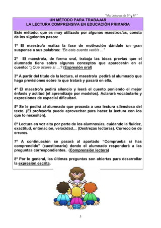 “Mis Lecturas de 5º y 6º “
5
UN MÉTODO PARA TRABAJAR
LA LECTURA COMPRENSIVA EN EDUCACIÓN PRIMARIA
Este método, que es muy utilizado por algunos maestros/as, consta
de los siguientes pasos:
1º El maestro/a realiza la fase de motivación dándole un gran
suspense a sus palabras: “En este cuento veréis ...”
2º El maestro/a, de forma oral, trabaja las ideas previas que el
alumnado tiene sobre algunos conceptos que aparecerán en el
cuento: “¿Qué ocurre si….? (Expresión oral)
3º A partir del título de la lectura, el maestro/a pedirá al alumnado que
haga previsiones sobre lo que tratará y pasará en ella.
4º El maestro/a pedirá silencio y leerá el cuento poniendo el mejor
énfasis y actitud (el aprendizaje por modelos). Aclarará vocabulario y
expresiones de especial dificultad.
5º Se le pedirá al alumnado que proceda a una lectura silenciosa del
texto. (El profesor/a puede aprovechar para hacer la lectura con los
que lo necesiten).
6º Lectura en voz alta por parte de los alumnos/as, cuidando la fluidez,
exactitud, entonación, velocidad… (Destrezas lectoras). Corrección de
errores.
7º A continuación se pasará al apartado “Comprueba si has
comprendido” (cuestionario) donde el alumnado responderá a las
preguntas correspondientes. (Comprensión lectora)
8º Por lo general, las últimas preguntas son abiertas para desarrollar
la expresión escrita.
 