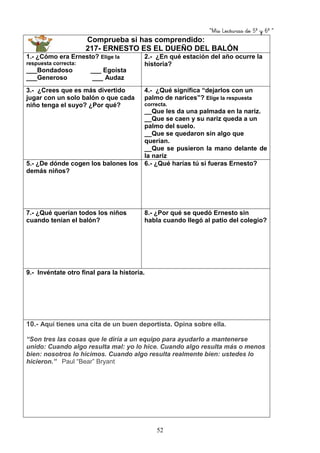 “Mis Lecturas de 5º y 6º “
52
Comprueba si has comprendido:
217- ERNESTO ES EL DUEÑO DEL BALÓN
1.- ¿Cómo era Ernesto? Elige la
respuesta correcta:
___Bondadoso ___ Egoísta
___Generoso ___ Audaz
2.- ¿En qué estación del año ocurre la
historia?
3.- ¿Crees que es más divertido
jugar con un solo balón o que cada
niño tenga el suyo? ¿Por qué?
4.- ¿Qué significa “dejarlos con un
palmo de narices”? Elige la respuesta
correcta.
__Que les da una palmada en la nariz.
__Que se caen y su nariz queda a un
palmo del suelo.
__Que se quedaron sin algo que
querían.
__Que se pusieron la mano delante de
la nariz
5.- ¿De dónde cogen los balones los
demás niños?
6.- ¿Qué harías tú si fueras Ernesto?
7.- ¿Qué querían todos los niños
cuando tenían el balón?
8.- ¿Por qué se quedó Ernesto sin
habla cuando llegó al patio del colegio?
9.- Invéntate otro final para la historia.
10.- Aquí tienes una cita de un buen deportista. Opina sobre ella.
“Son tres las cosas que le diría a un equipo para ayudarlo a mantenerse
unido: Cuando algo resulta mal: yo lo hice. Cuando algo resulta más o menos
bien: nosotros lo hicimos. Cuando algo resulta realmente bien: ustedes lo
hicieron.” Paul “Bear” Bryant
 