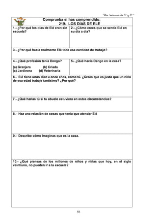 “Mis Lecturas de 5º y 6º “
56
Comprueba si has comprendido:
219- LOS DÍAS DE ELÉ
1.- ¿Por qué los días de Elé eran sin
escuela?
2.- ¿Cómo crees que se sentía Elé en
su día a día?
3.- ¿Por qué hacía realmente Elé toda esa cantidad de trabajo?
4.- ¿Qué profesión tenía Dengo?
(a) Granjera (b) Criada
(c) Jardinera (d) Veterinaria
5-. ¿Qué hacía Dengo en la casa?
6.- Elé tiene unos diez u once años, como tú. ¿Crees que es justo que un niño
de esa edad trabaje tantísimo? ¿Por qué?
7.- ¿Qué harías tú si tu abuelo estuviera en estas circunstancias?
8.- Haz una relación de cosas que tenía que atender Elé
9.- Describe cómo imaginas que es la casa.
10.- ¿Qué piensas de los millones de niños y niñas que hoy, en el siglo
veintiuno, no pueden ir a la escuela?
 