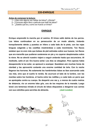 “Mis Lecturas de 5º y 6º “
57
Antes de comenzar la lectura:
1.- ¿Has oído alguna vez hablar de lobos? ¿Dónde?
2.- ¿Conoces algún libro o película que trate de lobos?
3.- ¿Sabéis qué es y como se mueve un trineo?
ENRIQUE
Enrique emprendió la marcha por el camino. El trineo saltó detrás de los perros.
Los lobos continuaban en su persecución de un modo abierto, trotando
tranquilamente detrás y puestos en hilera a cada lado de la pista, con las rojas
lenguas colgando y las costillas mostrándose a cada movimiento. Tan flacos
estaban que no eran más que bolsas de piel estiradas sobre sus huesos; tan flacos
que era maravilla que pudieran sostenerse en pie y no cayeran desplomados sobre
la nieve. No se atrevió nuestro viajero a seguir andando hasta que oscureciera. Al
mediodía, salió el sol. Era buena señal. Los días se alargaban. Pero apenas había
desaparecido la luz solar, se apresuró a acampar. Quedaban aún muchas horas de
claridad y las aprovechó cortando una enorme cantidad de leña. Con la noche
llegaron los horrores. No solamente los hambrientos lobos se iban acercando cada
vez más, sino que el sueño le rendía. Se acurrucó al lado de la lumbre, con las
manitas sobre los hombros, el hacha entre las rodillas y a cada lado un perro que
se apretujaba contra su cuerpo. Se despertó una vez y, a menos de cuatro metros
de distancia, vio un enorme lobo gris, uno de los mayores de la manada. Luego
lanzó una temerosa mirada al círculo de lobos dispuestos a desgarrar sus carnes
con sus colmillos para servirles de alimento. (Jack London)
220-ENRIQUE
 