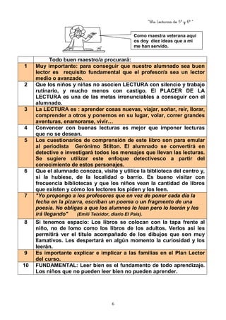 “Mis Lecturas de 5º y 6º “
6
Todo buen maestro/a procurará:
1 Muy importante: para conseguir que nuestro alumnado sea buen
lector es requisito fundamental que el profesor/a sea un lector
medio o avanzado.
2 Que los niños y niñas no asocien LECTURA con silencio y trabajo
rutinario, y mucho menos con castigo. El PLACER DE LA
LECTURA es una de las metas irrenunciables a conseguir con el
alumnado.
3 La LECTURA es : aprender cosas nuevas, viajar, soñar, reír, llorar,
comprender a otros y ponernos en su lugar, volar, correr grandes
aventuras, enamorarse, vivir…
4 Convencer con buenas lecturas es mejor que imponer lecturas
que no se desean.
5 Los cuestionarios de comprensión de este libro son para emular
al periodista Gerónimo Stilton. El alumnado se convertirá en
detective e investigará todos los mensajes que llevan las lecturas.
Se sugiere utilizar este enfoque detectivesco a partir del
conocimiento de estos personajes.
6 Que el alumnado conozca, visite y utilice la biblioteca del centro y,
si la hubiese, de la localidad o barrio. Es bueno visitar con
frecuencia bibliotecas y que los niños vean la cantidad de libros
que existen y cómo los lectores los piden y los leen.
7 "Yo propongo a los profesores que en vez de poner cada día la
fecha en la pizarra, escriban un poema o un fragmento de una
poesía. No obligas a que los alumnos lo lean pero lo leerán y les
irá llegando" (Emili Teixidor, diario El País).
8 Si tenemos espacio: Los libros se colocan con la tapa frente al
niño, no de lomo como los libros de los adultos. Verlos así les
permitirá ver el título acompañado de los dibujos que son muy
llamativos. Les despertará en algún momento la curiosidad y los
leerán.
9 Es importante explicar e implicar a las familias en el Plan Lector
del curso.
10 FUNDAMENTAL: Leer bien es el fundamento de todo aprendizaje.
Los niños que no pueden leer bien no pueden aprender.
Como maestra veterana aquí
os doy diez ideas que a mi
me han servido.
 