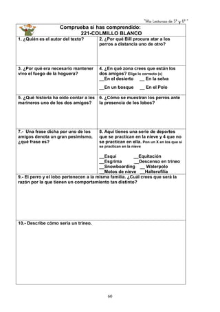 “Mis Lecturas de 5º y 6º “
60
Comprueba si has comprendido:
221-COLMILLO BLANCO
1. ¿Quién es el autor del texto? 2. ¿Por qué Bill procura atar a los
perros a distancia uno de otro?
3. ¿Por qué era necesario mantener
vivo el fuego de la hoguera?
4. ¿En qué zona crees que están los
dos amigos? Elige lo correcto (x)
__En el desierto __ En la selva
__En un bosque __ En el Polo
5. ¿Qué historia ha oído contar a los
marineros uno de los dos amigos?
6. ¿Cómo se muestran los perros ante
la presencia de los lobos?
7.- Una frase dicha por uno de los
amigos denota un gran pesimismo,
¿qué frase es?
8. Aquí tienes una serie de deportes
que se practican en la nieve y 4 que no
se practican en ella. Pon un X en los que si
se practican en la nieve
__Esquí __Equitación
__Esgrima __Descenso en trineo
__Snowboarding __ Waterpolo
__Motos de nieve __Halterofilía
9.- El perro y el lobo pertenecen a la misma familia. ¿Cuál crees que será la
razón por la que tienen un comportamiento tan distinto?
10.- Describe cómo sería un trineo.
 